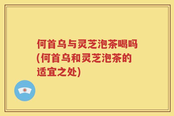 何首乌与灵芝泡茶喝吗(何首乌和灵芝泡茶的适宜之处)