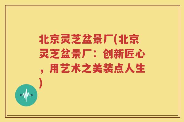 北京灵芝盆景厂(北京灵芝盆景厂：创新匠心，用艺术之美装点人生)