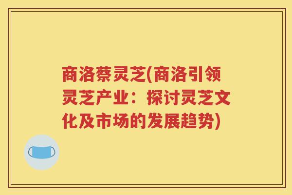 商洛蔡灵芝(商洛引领灵芝产业：探讨灵芝文化及市场的发展趋势)