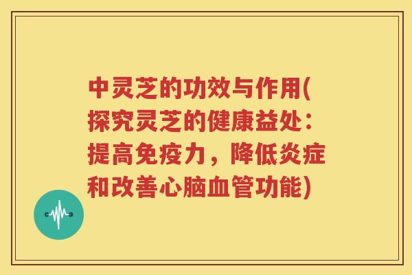 中灵芝的功效与作用(探究灵芝的健康益处：提高免疫力，降低炎症和改善心脑血管功能)