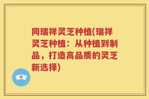 同瑞祥灵芝种植(瑞祥灵芝种植：从种植到制品，打造高品质的灵芝新选择)