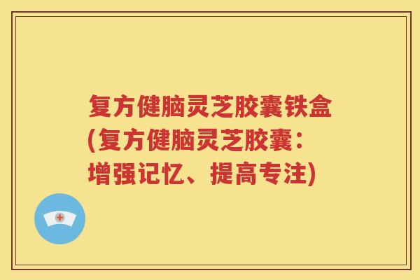 复方健脑灵芝胶囊铁盒(复方健脑灵芝胶囊：增强记忆、提高专注)