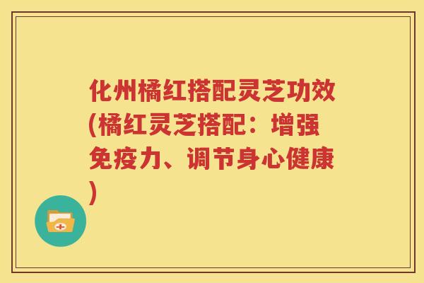 化州橘红搭配灵芝功效(橘红灵芝搭配：增强免疫力、调节身心健康)