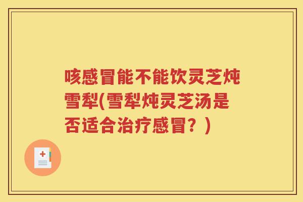 咳感冒能不能饮灵芝炖雪犁(雪犁炖灵芝汤是否适合治疗感冒？)