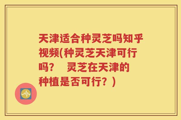 天津适合种灵芝吗知乎视频(种灵芝天津可行吗？  灵芝在天津的种植是否可行？)