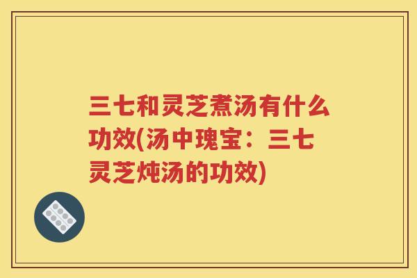 三七和灵芝煮汤有什么功效(汤中瑰宝：三七灵芝炖汤的功效)