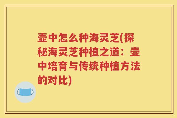 壶中怎么种海灵芝(探秘海灵芝种植之道：壶中培育与传统种植方法的对比)