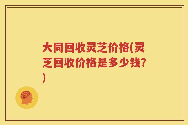 大同回收灵芝价格(灵芝回收价格是多少钱？)