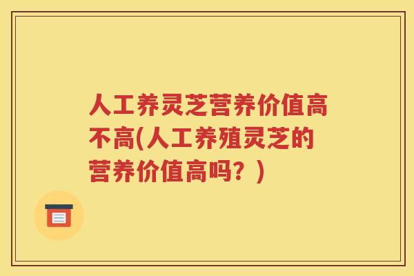 人工养灵芝营养价值高不高(人工养殖灵芝的营养价值高吗？)