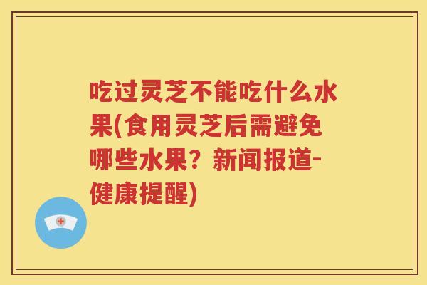吃过灵芝不能吃什么水果(食用灵芝后需避免哪些水果？新闻报道-健康提醒)