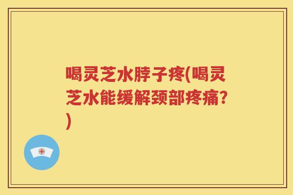 喝灵芝水脖子疼(喝灵芝水能缓解颈部疼痛？)