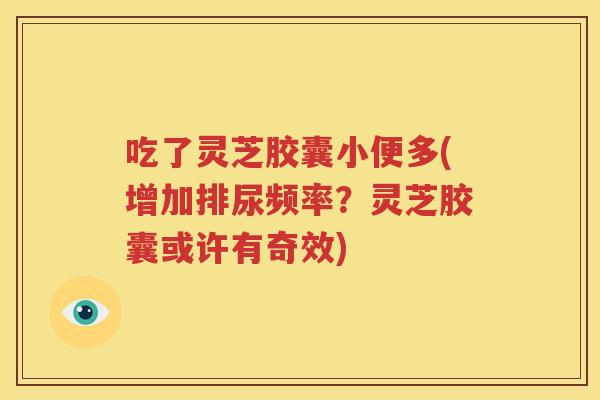 吃了灵芝胶囊小便多(增加排尿频率？灵芝胶囊或许有奇效)