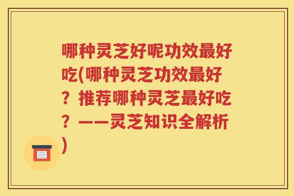 哪种灵芝好呢功效最好吃(哪种灵芝功效最好？推荐哪种灵芝最好吃？——灵芝知识全解析)