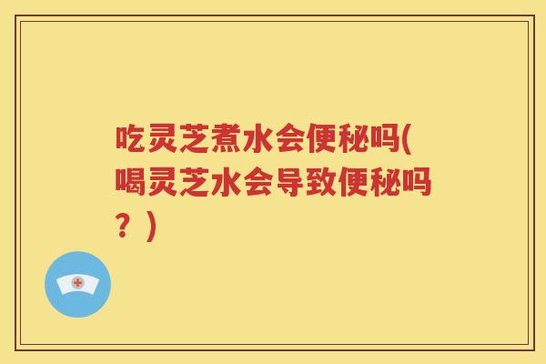 吃灵芝煮水会便秘吗(喝灵芝水会导致便秘吗？)
