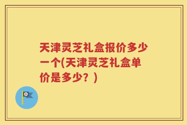 天津灵芝礼盒报价多少一个(天津灵芝礼盒单价是多少？)