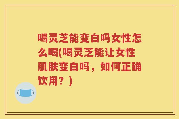 喝灵芝能变白吗女性怎么喝(喝灵芝能让女性肌肤变白吗，如何正确饮用？)