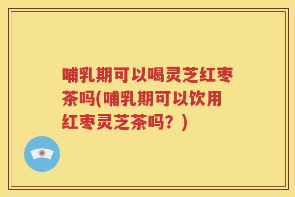 哺乳期可以喝灵芝红枣茶吗(哺乳期可以饮用红枣灵芝茶吗？)