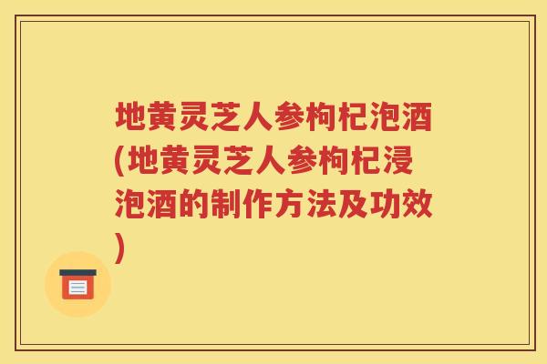 地黄灵芝人参枸杞泡酒(地黄灵芝人参枸杞浸泡酒的制作方法及功效)