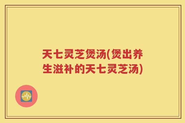 天七灵芝煲汤(煲出养生滋补的天七灵芝汤)