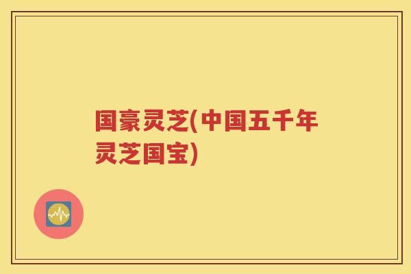 国豪灵芝(中国五千年灵芝国宝)