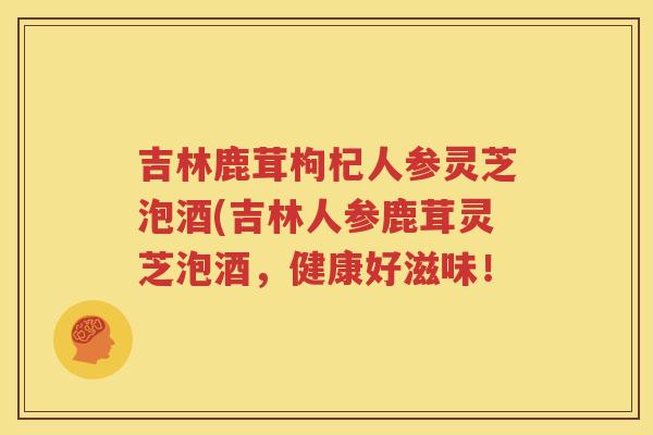 吉林鹿茸枸杞人参灵芝泡酒(吉林人参鹿茸灵芝泡酒，健康好滋味！