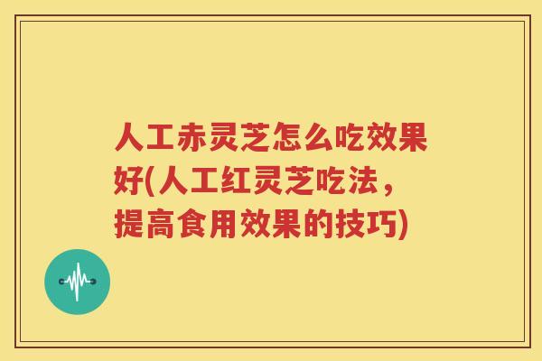 人工赤灵芝怎么吃效果好(人工红灵芝吃法，提高食用效果的技巧)