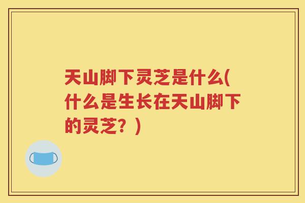 天山脚下灵芝是什么(什么是生长在天山脚下的灵芝？)