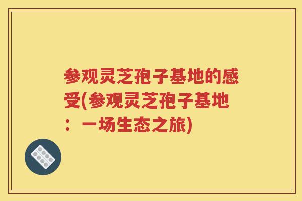 参观灵芝孢子基地的感受(参观灵芝孢子基地：一场生态之旅)