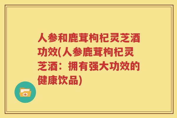 人参和鹿茸枸杞灵芝酒功效(人参鹿茸枸杞灵芝酒：拥有强大功效的健康饮品)