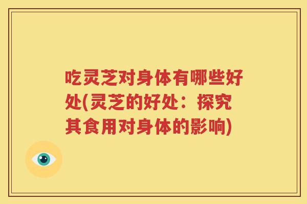 吃灵芝对身体有哪些好处(灵芝的好处：探究其食用对身体的影响)