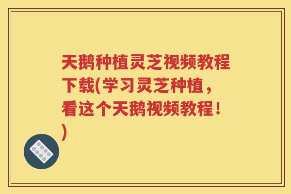 天鹅种植灵芝视频教程下载(学习灵芝种植，看这个天鹅视频教程！)