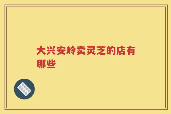 大兴安岭卖灵芝的店有哪些