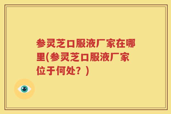 参灵芝口服液厂家在哪里(参灵芝口服液厂家位于何处？)