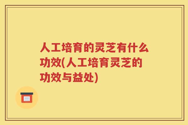 人工培育的灵芝有什么功效(人工培育灵芝的功效与益处)