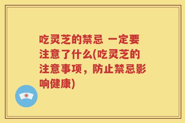 吃灵芝的禁忌 一定要注意了什么(吃灵芝的注意事项，防止禁忌影响健康)