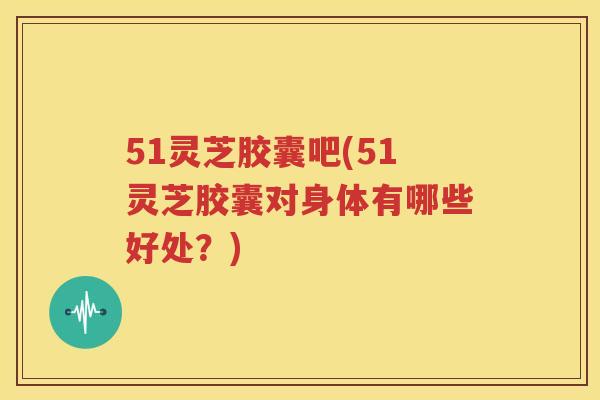 51灵芝胶囊吧(51灵芝胶囊对身体有哪些好处？)