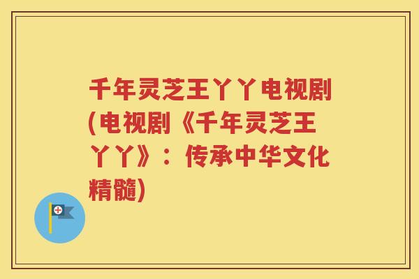 千年灵芝王丫丫电视剧(电视剧《千年灵芝王丫丫》：传承中华文化精髓)