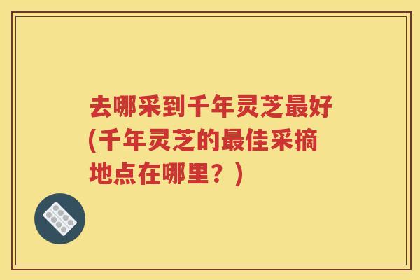 去哪采到千年灵芝最好(千年灵芝的最佳采摘地点在哪里？)