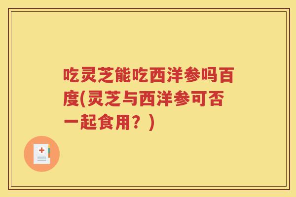 吃灵芝能吃西洋参吗百度(灵芝与西洋参可否一起食用？)