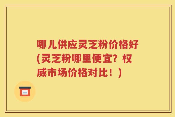 哪儿供应灵芝粉价格好(灵芝粉哪里便宜？权威市场价格对比！)