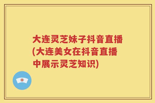 大连灵芝妹子抖音直播(大连美女在抖音直播中展示灵芝知识)