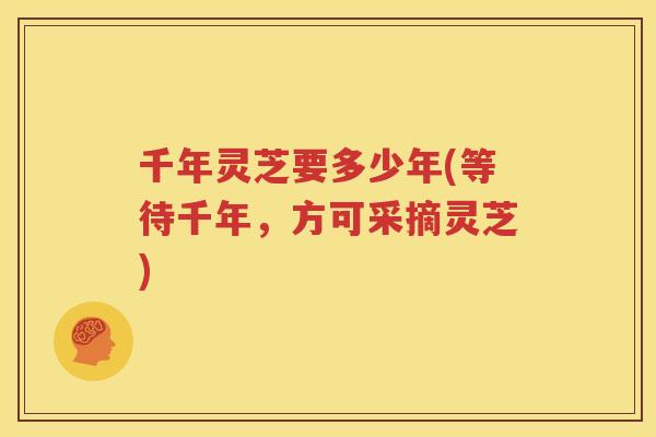 千年灵芝要多少年(等待千年，方可采摘灵芝)