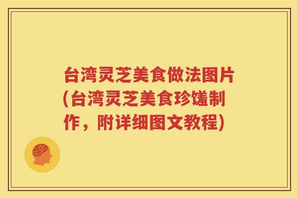 台湾灵芝美食做法图片(台湾灵芝美食珍馐制作，附详细图文教程)