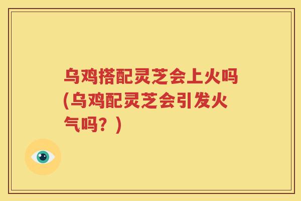 乌鸡搭配灵芝会上火吗(乌鸡配灵芝会引发火气吗？)