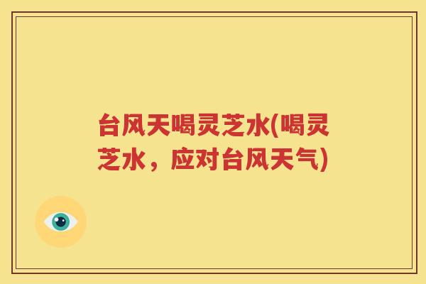 台风天喝灵芝水(喝灵芝水，应对台风天气)