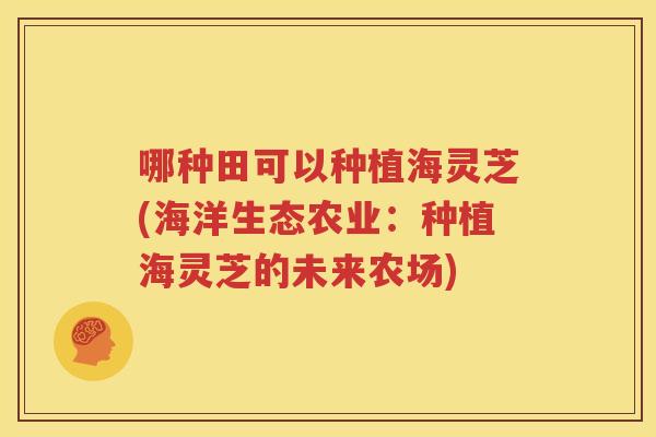 哪种田可以种植海灵芝(海洋生态农业：种植海灵芝的未来农场)