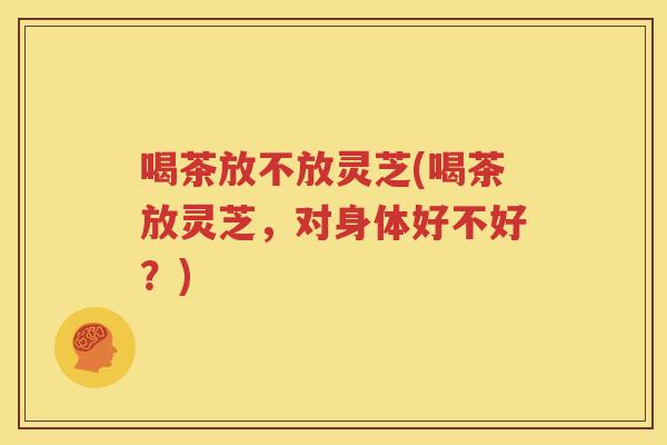 喝茶放不放灵芝(喝茶放灵芝，对身体好不好？)