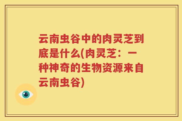 云南虫谷中的肉灵芝到底是什么(肉灵芝：一种神奇的生物资源来自云南虫谷)