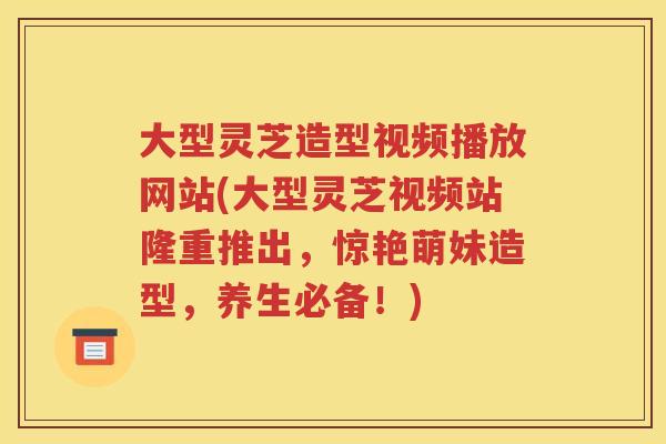 大型灵芝造型视频播放网站(大型灵芝视频站隆重推出，惊艳萌妹造型，养生必备！)
