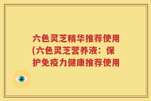 六色灵芝精华推荐使用(六色灵芝营养液：保护免疫力健康推荐使用